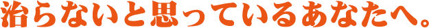 治らないと思っているあなたへ。